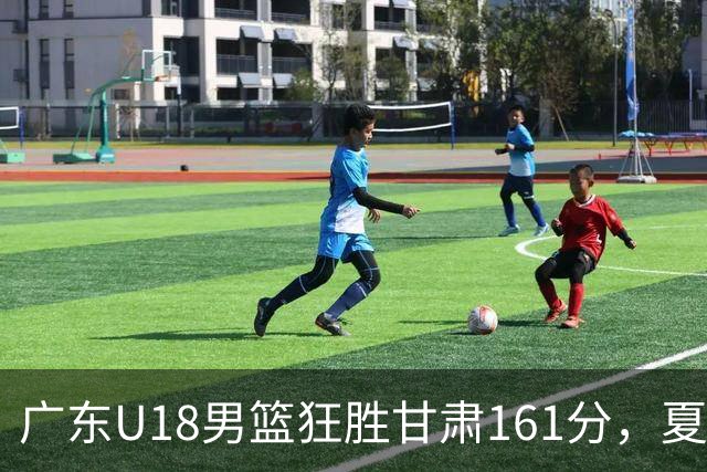 广东U18男篮狂胜甘肃161分，夏振峰独揽33分引发关注